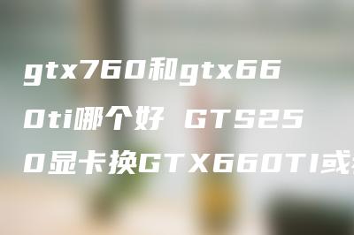 gtx760和gtx660ti哪个好 GTS250显卡换GTX660TI或者GTX760